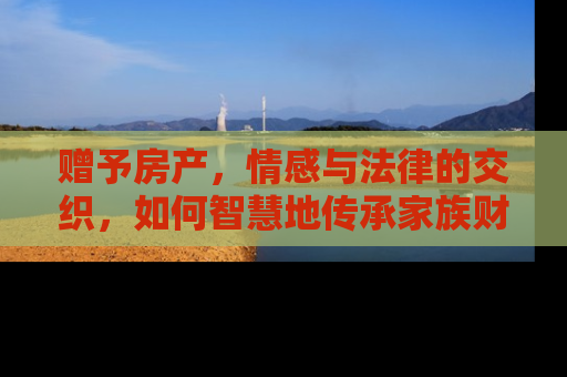 赠予房产，情感与法律的交织，如何智慧地传承家族财富