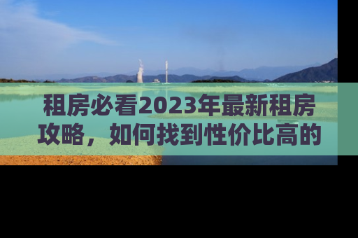 租房必看2023年最新租房攻略,如何找到性价比高的房源 租房必看2023年最新租房攻略,如何找到性价比高的房源