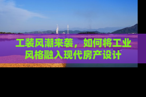 工装风潮来袭，如何将工业风格融入现代房产设计