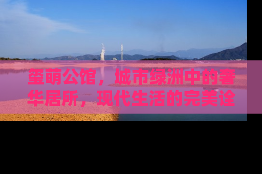 玺萌公馆，城市绿洲中的奢华居所，现代生活的完美诠释