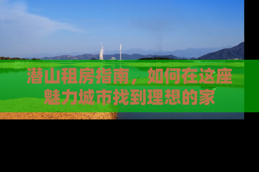 潜山租房指南，如何在这座魅力城市找到理想的家