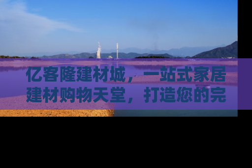 亿客隆建材城，一站式家居建材购物天堂，打造您的完美家居生活