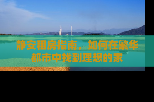 静安租房指南，如何在繁华都市中找到理想的家