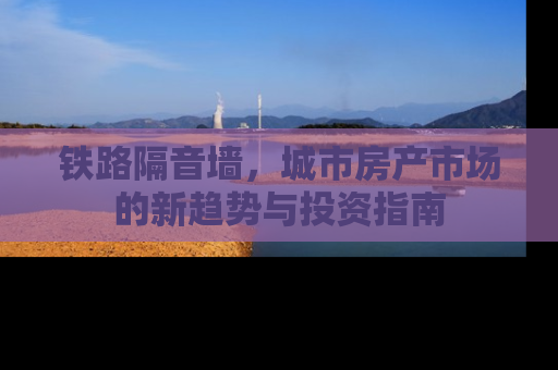 铁路隔音墙，城市房产市场的新趋势与投资指南