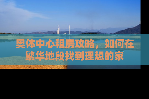 奥体中心租房攻略，如何在繁华地段找到理想的家