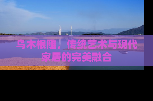 乌木根雕，传统艺术与现代家居的完美融合