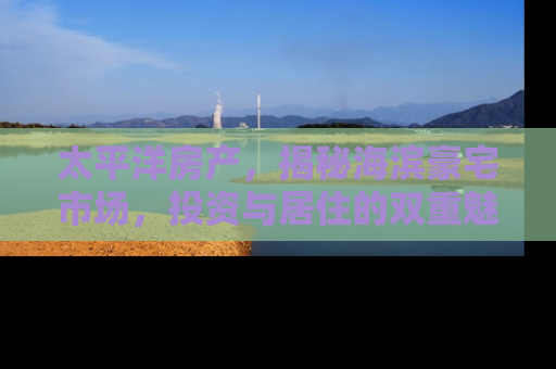 太平洋房产，揭秘海滨豪宅市场，投资与居住的双重魅力