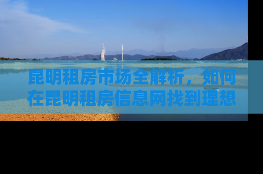 昆明租房市场全解析，如何在昆明租房信息网找到理想的家