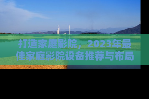打造家庭影院,2023年最佳家庭影院设备推荐与布局指南 打造家庭影院,2023年最佳家庭影院设备推荐与布局指南