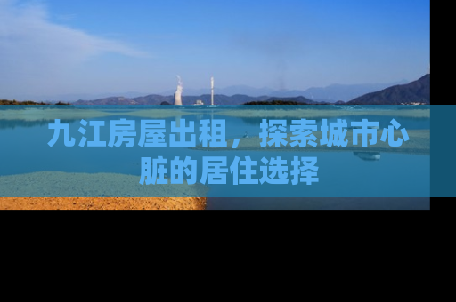 九江房屋出租，探索城市心脏的居住选择
