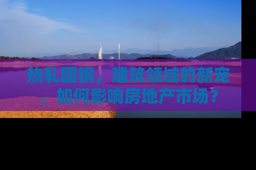 热轧圆钢，建筑领域的新宠，如何影响房地产市场？