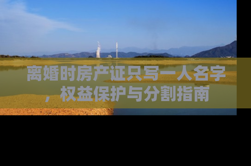 离婚时房产证只写一人名字，权益保护与分割指南