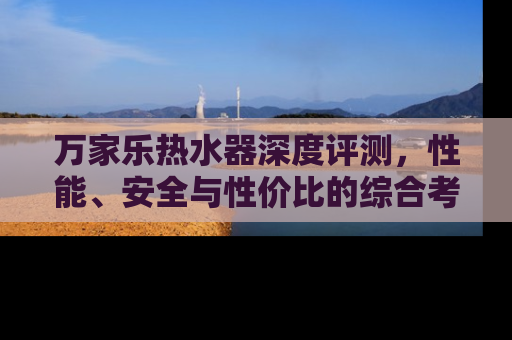 万家乐热水器深度评测，性能、安全与性价比的综合考量