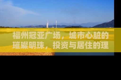 福州冠亚广场，城市心脏的璀璨明珠，投资与居住的理想选择