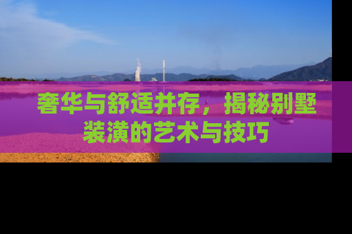 奢华与舒适并存，揭秘别墅装潢的艺术与技巧