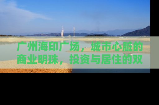 广州海印广场，城市心脏的商业明珠，投资与居住的双重价值解析