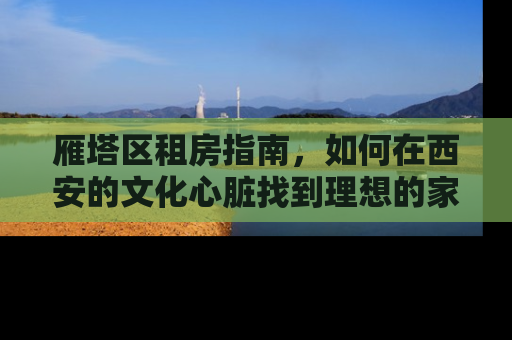 雁塔区租房指南，如何在西安的文化心脏找到理想的家