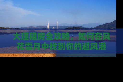 大理租房全攻略，如何在风花雪月中找到你的避风港