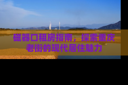 磁器口租房指南，探索重庆老街的现代居住魅力