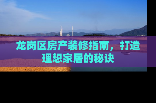 龙岗区房产装修指南，打造理想家居的秘诀