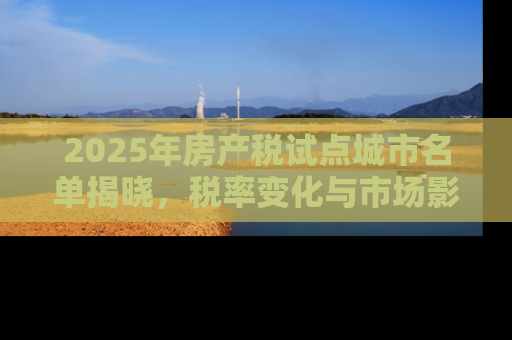 2025年房产税试点城市名单揭晓，税率变化与市场影响深度解析