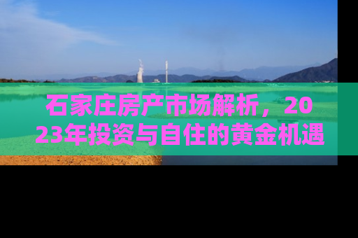 石家庄房产市场解析，2023年投资与自住的黄金机遇