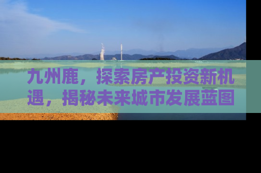 九州鹿，探索房产投资新机遇，揭秘未来城市发展蓝图