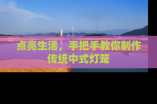 点亮生活，手把手教你制作传统中式灯笼