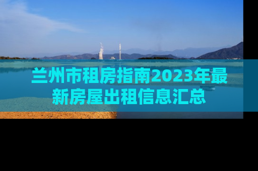 兰州市租房指南2023年最新房屋出租信息汇总