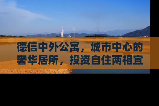 德信中外公寓，城市中心的奢华居所，投资自住两相宜