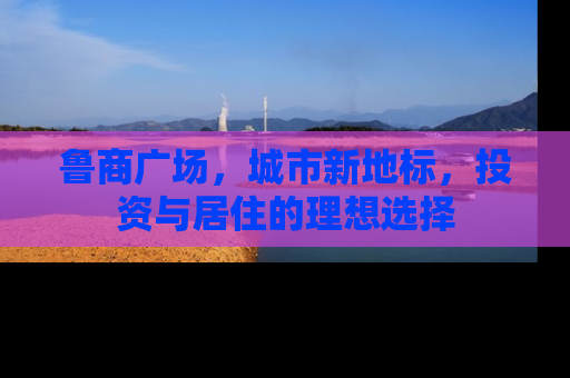 鲁商广场，城市新地标，投资与居住的理想选择