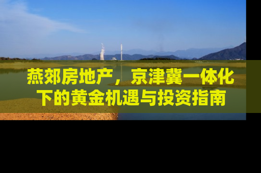 燕郊房地产，京津冀一体化下的黄金机遇与投资指南