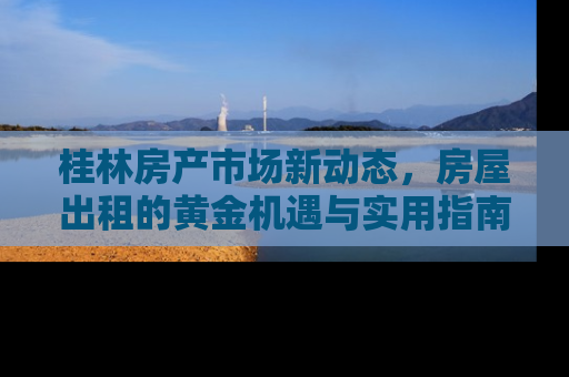 桂林房产市场新动态，房屋出租的黄金机遇与实用指南