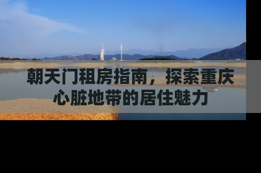 朝天门租房指南，探索重庆心脏地带的居住魅力