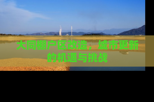 大同棚户区改造，城市更新的机遇与挑战