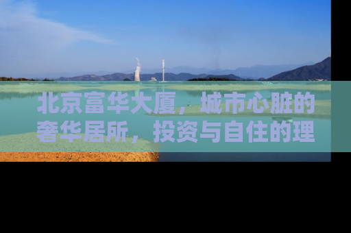 北京富华大厦，城市心脏的奢华居所，投资与自住的理想选择