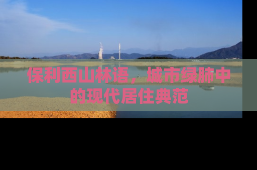 保利西山林语，城市绿肺中的现代居住典范
