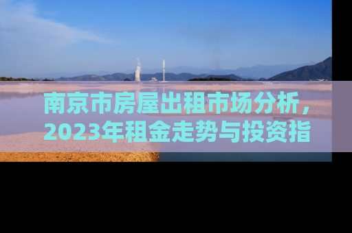 南京市房屋出租市场分析，2023年租金走势与投资指南