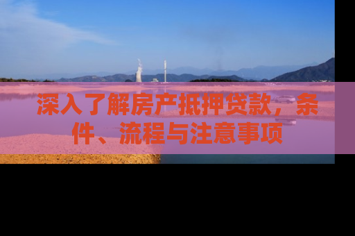 深入了解房产抵押贷款，条件、流程与注意事项