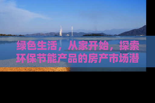 绿色生活，从家开始，探索环保节能产品的房产市场潜力