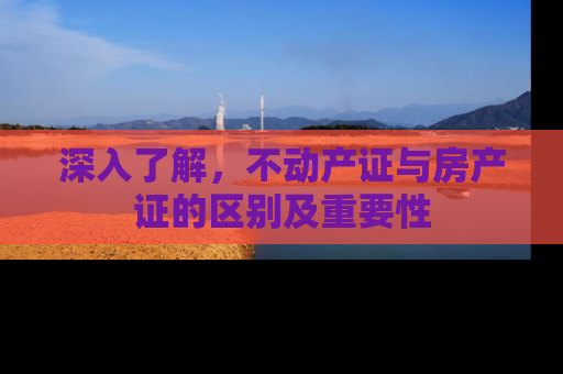 深入了解，不动产证与房产证的区别及重要性