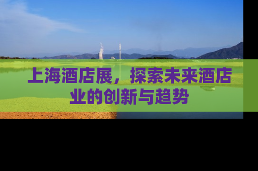 上海酒店展，探索未来酒店业的创新与趋势