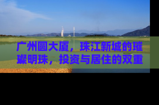 广州圆大厦，珠江新城的璀璨明珠，投资与居住的双重价值