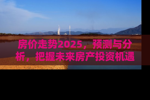 房价走势2025，预测与分析，把握未来房产投资机遇