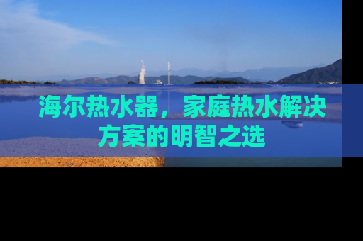 海尔热水器，家庭热水解决方案的明智之选
