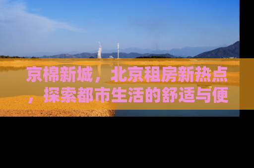 京棉新城，北京租房新热点，探索都市生活的舒适与便利