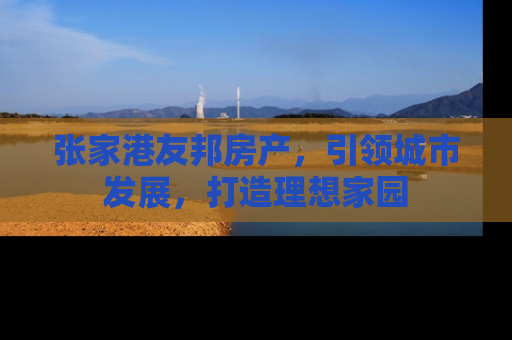 张家港友邦房产，引领城市发展，打造理想家园