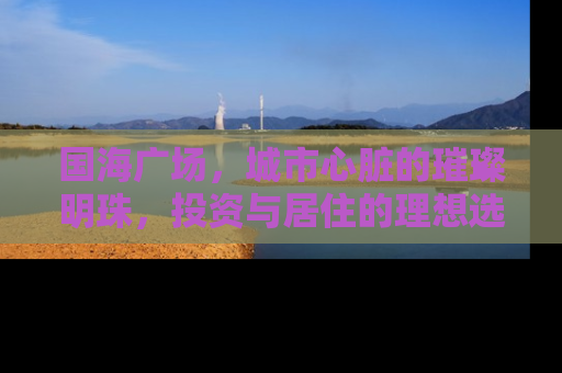 国海广场，城市心脏的璀璨明珠，投资与居住的理想选择