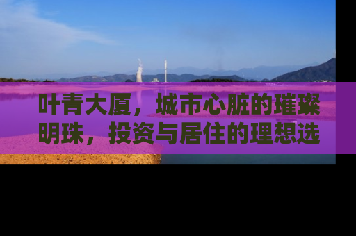 叶青大厦，城市心脏的璀璨明珠，投资与居住的理想选择