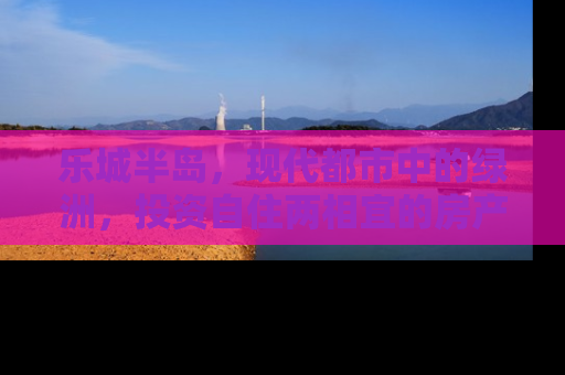 乐城半岛，现代都市中的绿洲，投资自住两相宜的房产新选择